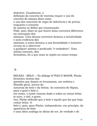 dedutivo. Usualmente, a
definição do conceito de teorema requer o uso do
conceito de axioma (bem como
o uso dos conceitos de regra de inferência e de prova),
enquanto o conceito
de axioma se define por enumeração.
Pode, pois, dizer-se que houve duas correntes diferentes
na concepção dos
axiomas. Uma dessas correntes destaca a intuitividade
e auto-evidência dos
axiomas; a outra destaca a sua formalidade e inclusive
recusa-se a adscrever
a qualquer axioma o predicado "é verdadeiro". Esta
última corrente, dita
formalista, foi a que mais se impôs no nosso tempo.
B
BELEZA - BELO -- No diálogo H PIAS O MAIOR, Platão
formulou muitas das
questões que depois se levantaram, em estética e
filosofia geral, acerca da
natureza do belo e da beleza. Ao contrário de Hípias,
para o qual o belo é,
em suma, o nome comum dado a todas as coisas belas
(o ouro, o útil, o grato,
etc), Platão defende que o belo é aquilo que faz que haja
coisas belas. O
belo é, pois, para Platão, independente, em princípio, da
aparência do belo:
é uma ideia análoga às ideias de ser, de verdade e de
82
 
