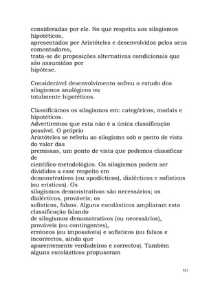 consideradas por ele. No que respeita aos silogismos
hipotéticos,
apresentados por Aristóteles e desenvolvidos pelos seus
comentadores,
trata-se de proposições alternativas condicionais que
são assumidas por
hipótese.
Considerável desenvolvimento sofreu o estudo dos
silogismos analógicos ou
totalmente hipotéticos.
Classificámos os silogismos em: categóricos, modais e
hipotéticos.
Advertiremos que esta não é a única classificação
possível. O próprio
Aristóteles se referiu ao silogismo sob o ponto de vista
do valor das
premissas, um ponto de vista que podemos classificar
de
científico-metodológico. Os silogismos podem ser
divididos a esse respeito em
demonstrativos (ou apodícticos), dialécticos e sofísticos
(ou erísticos). Os
silogismos demonstrativos são necessários; os
dialécticos, prováveis; os
sofísticos, falsos. Alguns escolásticos ampliaram esta
classificação falando
de silogismos demonstrativos (ou necessários),
prováveis (ou contingentes),
erróneos (ou impossíveis) e sofísticos (ou falsos e
incorrectos, ainda que
aparentemente verdadeiros e correctos). Também
alguns escolásticos propuseram
821
 