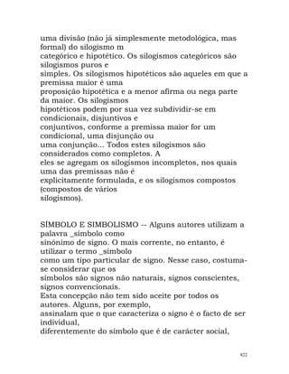 uma divisão (não já simplesmente metodológica, mas
formal) do silogismo m
categórico e hipotético. Os silogismos categóricos são
silogismos puros e
simples. Os silogismos hipotéticos são aqueles em que a
premissa maior é uma
proposição hipotética e a menor afirma ou nega parte
da maior. Os silogismos
hipotéticos podem por sua vez subdividir-se em
condicionais, disjuntivos e
conjuntivos, conforme a premissa maior for um
condicional, uma disjunção ou
uma conjunção... Todos estes silogismos são
considerados como completos. A
eles se agregam os silogismos incompletos, nos quais
uma das premissas não é
explicitamente formulada, e os silogismos compostos
(compostos de vários
silogismos).
SÍMBOLO E SIMBOLISMO -- Alguns autores utilizam a
palavra _símbolo como
sinónimo de signo. O mais corrente, no entanto, é
utilizar o termo _símbolo
como um tipo particular de signo. Nesse caso, costuma-
se considerar que os
símbolos são signos não naturais, signos conscientes,
signos convencionais.
Esta concepção não tem sido aceite por todos os
autores. Alguns, por exemplo,
assinalam que o que caracteriza o signo é o facto de ser
individual,
diferentemente do símbolo que é de carácter social,
822
 