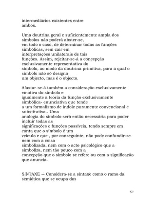 intermediários existentes entre
ambos.
Uma doutrina geral e suficientemente ampla dos
símbolos não poderá abster-se,
em todo o caso, de determinar todas as funções
simbólicas, sem cair em
interpretações unilaterais de tais
funções. Assim, rejeitar-se-á a concepção
exclusivamente representativa do
símbolo, ao modo da doutrina primitiva, para a qual o
símbolo não só designa
um objecto, mas é o objecto.
Afastar-se-á também a consideração exclusivamente
emotiva do símbolo e
igualmente a teoria da função exclusivamente
simbólica- enunciativa que tende
a um formalismo de índole puramente convencional e
substitutiva.. Uma
analogia do símbolo será então necessária para poder
incluir todas as
significações e funções possíveis, tendo sempre em
conta que o símbolo é um
veículo e que , por conseguinte, não pode confundir-se
nem com a coisa
simbolizada, nem com o acto psicológico que a
simboliza, nem tão pouco com a
concepção que o símbolo se refere ou com a significação
que anuncia.
SINTAXE -- Considera-se a sintaxe como o ramo da
semiótica que se ocupa dos
825
 