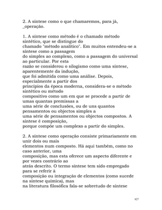 2. A síntese como o que chamaremos, para já,
_operação.
1. A síntese como método é o chamado método
sintético, que se distingue do
chamado "método analítico". Em muitos entendeu-se a
síntese como a passagem
do simples ao complexo, como a passagem do universal
ao particular. Por esta
razão se considerou o silogismo como uma síntese,
aparentemente da indução,
que foi admitida como uma análise. Depois,
especialmente a partir dos
princípios da época moderna, considera-se o método
sintético ou método
compositivo como um em que se procede a partir de
umas quantas premissas a
uma série de conclusões, ou de uns quantos
pensamentos ou objectos simples a
uma série de pensamentos ou objectos compostos. A
síntese é composição,
porque compõe um complexo a partir do simples.
2. A síntese como operação consiste primariamente em
unir dois ou mais
elementos num composto. Há aqui também, como no
caso anterior, uma
composição, mas esta oferece um aspecto diferente e
por vezes contrário ao
atrás descrito. O termo síntese tem sido empregado
para se referir à
composição ou integração de elementos (como sucede
na síntese química), mas
na literatura filosófica fala-se sobretudo de síntese
827
 