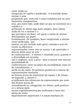 como união ou
integração de sujeito e predicado.. O resultado desta
síntese é uma
proposição que, como tal, é mais complexa que os seus
elementos componentes,
mas, por outro lado, pode dizer-se que ao sintetizar-se o
sujeito e o
predicado se obtém algo mais simples. Este último
modo de ver a síntese é o
que prevalece em Kant, em quem a noção de síntese
desempenha um papel
fundamental. De imediato, Kant compreende a síntese
como unificação: "por
síntese, no seu sentido mais geral, entendo o acto de
reunir as diferentes
representações umas com as outras, e de apreender o
diverso delas num só acto
de conhecimento". A síntese é chamada pura, quando d
a diversidade em questão
não é empírica, mas a prior.. Sem a síntese não haveria
possibilidade de
conhecimento, tanto no plano da sensibilidade como no
do entendimento, e
ainda no da razão. No primeiro produz-se a síntese de
representações mediante
as formas puras da instituição do espaço e do tempo;
no segundo, a síntese é
a unificação dos elementos da representação por meio
das formas puras do
entendimento ou categoriais; no último, pode praticar-
se a síntese (pelo
menos regulativamente) por unificação à base das
ideias da razão.
Especialmente importante é a noção kantiana de
828
 