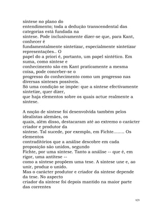 síntese no plano do
entendimento; toda a dedução transcendental das
categorias está fundada na
síntese. Pode inclusivamente dizer-se que, para Kant,
conhecer é
fundamentalmente sintetizar, especialmente sintetizar
representações.. O
papel do a priori é, portanto, um papel sintético. Em
suma, como síntese e
conhecimento são em Kant praticamente a mesma
coisa, pode conceber-se o
progresso do conhecimento como um progresso nas
diversas sínteses possíveis.
Só uma condição se impõe: que a síntese efectivamente
sintetize, quer dizer,
que haja elementos sobre os quais actue realmente a
síntese.
A noção de síntese foi desenvolvida também pelos
idealistas alemães, os
quais, além disso, destacaram até ao extremo o carácter
criador e produtor da
síntese. Tal sucede, por exemplo, em Fichte........ Os
elementos
contraditórios que a análise descobre em cada
proposição são unidos, segundo
Fichte, por uma síntese. Tanto a análise -- que é, em
rigor, uma antítese --
como a síntese propõem uma tese. A síntese une e, ao
unir, produz o unido.
Mas o carácter produtor e criador da síntese depende
da tese. No aspecto
criador da síntese foi depois mantido na maior parte
das correntes
829
 