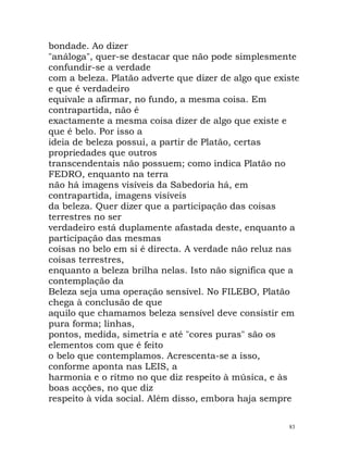 bondade. Ao dizer
"análoga", quer-se destacar que não pode simplesmente
confundir-se a verdade
com a beleza. Platão adverte que dizer de algo que existe
e que é verdadeiro
equivale a afirmar, no fundo, a mesma coisa. Em
contrapartida, não é
exactamente a mesma coisa dizer de algo que existe e
que é belo. Por isso a
ideia de beleza possui, a partir de Platão, certas
propriedades que outros
transcendentais não possuem; como indica Platão no
FEDRO, enquanto na terra
não há imagens visíveis da Sabedoria há, em
contrapartida, imagens visíveis
da beleza. Quer dizer que a participação das coisas
terrestres no ser
verdadeiro está duplamente afastada deste, enquanto a
participação das mesmas
coisas no belo em si é directa. A verdade não reluz nas
coisas terrestres,
enquanto a beleza brilha nelas. Isto não significa que a
contemplação da
Beleza seja uma operação sensível. No FILEBO, Platão
chega à conclusão de que
aquilo que chamamos beleza sensível deve consistir em
pura forma; linhas,
pontos, medida, simetria e até "cores puras" são os
elementos com que é feito
o belo que contemplamos. Acrescenta-se a isso,
conforme aponta nas LEIS, a
harmonia e o ritmo no que diz respeito à música, e às
boas acções, no que diz
respeito à vida social. Além disso, embora haja sempre
83
 