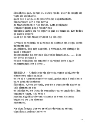 filosóficas que, de um ou outro modo, quer do ponto de
vista do idealismo,
quer sob o ângulo do positivismo espiritualista,
procuraram ver o que havia
de transcendente nos factos. Esta realidade
transcendente pode residir nos
próprios factos ou no espírito que os concebe. Em todos
os casos poderá
falar-se de um traço criador na síntese.
s vezes considera-se a noção de síntese em Hegel como
diferente das
anteriores. Sob um aspecto, é verdade, em virtude do
qual a síntese
desempenha no método dialéctico hegeliana......... Mas
em certa medida a
noção hegeliana de síntese é parecida com a que
encontramos em Fichte...
SISTEMA -- A definição de sistema como conjunto de
elementos relacionados
entre si e harmonicamente conjugados não é suficiente
para uma dilucidação
filosófica. Antes de tudo, põe-se a questão de saber se
tais elementos são
entidades ou se trata de conceitos ou enunciados. Em
segundo lugar, não tem a
mesma significação um sistema se é um sistema
orgânico ou um sistema
mecânico.
Na significação que os estóicos davam ao termo,
significava primariamente
830
 