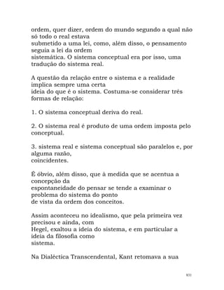 ordem, quer dizer, ordem do mundo segundo a qual não
só todo o real estava
submetido a uma lei, como, além disso, o pensamento
seguia a lei da ordem
sistemática. O sistema conceptual era por isso, uma
tradução do sistema real.
A questão da relação entre o sistema e a realidade
implica sempre uma certa
ideia do que é o sistema. Costuma-se considerar três
formas de relação:
1. O sistema conceptual deriva do real.
2. O sistema real é produto de uma ordem imposta pelo
conceptual.
3. sistema real e sistema conceptual são paralelos e, por
alguma razão,
coincidentes.
É óbvio, além disso, que à medida que se acentua a
concepção da
espontaneidade do pensar se tende a examinar o
problema do sistema do ponto
de vista da ordem dos conceitos.
Assim aconteceu no idealismo, que pela primeira vez
precisou e ainda, com
Hegel, exaltou a ideia do sistema, e em particular a
ideia da filosofia como
sistema.
Na Dialéctica Transcendental, Kant retomava a sua
831
 