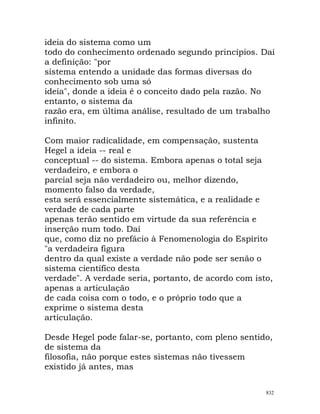 ideia do sistema como um
todo do conhecimento ordenado segundo princípios. Daí
a definição: "por
sistema entendo a unidade das formas diversas do
conhecimento sob uma só
ideia", donde a ideia é o conceito dado pela razão. No
entanto, o sistema da
razão era, em última análise, resultado de um trabalho
infinito.
Com maior radicalidade, em compensação, sustenta
Hegel a ideia -- real e
conceptual -- do sistema. Embora apenas o total seja
verdadeiro, e embora o
parcial seja não verdadeiro ou, melhor dizendo,
momento falso da verdade,
esta será essencialmente sistemática, e a realidade e
verdade de cada parte
apenas terão sentido em virtude da sua referência e
inserção num todo. Daí
que, como diz no prefácio à Fenomenologia do Espírito
"a verdadeira figura
dentro da qual existe a verdade não pode ser senão o
sistema científico desta
verdade". A verdade seria, portanto, de acordo com isto,
apenas a articulação
de cada coisa com o todo, e o próprio todo que a
exprime o sistema desta
articulação.
Desde Hegel pode falar-se, portanto, com pleno sentido,
de sistema da
filosofia, não porque estes sistemas não tivessem
existido já antes, mas
832
 