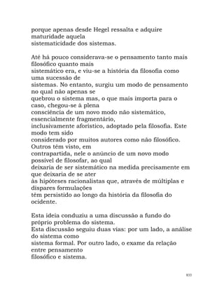 porque apenas desde Hegel ressalta e adquire
maturidade aquela
sistematicidade dos sistemas.
Até há pouco considerava-se o pensamento tanto mais
filosófico quanto mais
sistemático era, e viu-se a história da filosofia como
uma sucessão de
sistemas. No entanto, surgiu um modo de pensamento
no qual não apenas se
quebrou o sistema mas, o que mais importa para o
caso, chegou-se à plena
consciência de um novo modo não sistemático,
essencialmente fragmentário,
inclusivamente aforístico, adoptado pela filosofia. Este
modo tem sido
considerado por muitos autores como não filosófico.
Outros têm visto, em
contrapartida, nele o anúncio de um novo modo
possível de filosofar, ao qual
deixaria de ser sistemático na medida precisamente em
que deixaria de se ater
às hipóteses racionalistas que, através de múltiplas e
díspares formulações
têm persistido ao longo da história da filosofia do
ocidente.
Esta ideia conduziu a uma discussão a fundo do
próprio problema do sistema.
Esta discussão seguiu duas vias: por um lado, a análise
do sistema como
sistema formal. Por outro lado, o exame da relação
entre pensamento
filosófico e sistema.
833
 