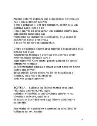 Alguns autores indicam que a propensão sistemática
não é em si mesma nociva;
o que é perigoso é, em seu entender, aderir-se a um
sistema dado (como o de
Hegel) em vez de propugnar um sistema aberto que,
sem perder nenhuma das
vantagens da ordenação sistemática, seja capaz de
acolher os novos problemas
e de se modificar continuamente.
O tipo de sistema aberto aqui referido é o adoptado pela
ciência nas suas
construções teóricas e pode ser considerado como
extremamente fecundo para o
conhecimento. Com efeito, podem admitir-se certas
estruturas teóricas
suficientemente amplas e tentar alojar nelas os novos
factos que se vão
descobrindo. Deste modo, os factos modificam o
sistema, mas não o mudam de
cada vez completamente.
SOFISMA -- Sofisma ou falácia chama-se a uma
refutação aparente, refutação
sofística, e também a um silogismo aparente, ou
silogismo sofístico, mediante
os quais se quer defender algo falso e confundir o
adversário.
Aristóteles foi o primeiro a apresentar uma lista de
sofismas no seu escrito
834
 