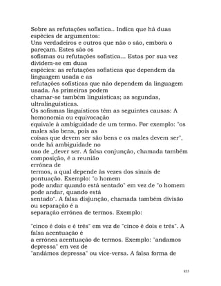 Sobre as refutações sofística.. Indica que há duas
espécies de argumentos:
Uns verdadeiros e outros que não o são, embora o
pareçam. Estes são os
sofismas ou refutações sofística... Estas por sua vez
dividem-se em duas
espécies: as refutações sofísticas que dependem da
linguagem usada e as
refutações sofísticas que não dependem da linguagem
usada. As primeiras podem
chamar-se também linguísticas; as segundas,
ultralinguísticas.
Os sofismas linguísticos têm as seguintes causas: A
homonomia ou equivocação
equivale à ambiguidade de um termo. Por exemplo: "os
males são bens, pois as
coisas que devem ser são bens e os males devem ser",
onde há ambiguidade no
uso de _dever ser. A falsa conjunção, chamada também
composição, é a reunião
errónea de
termos, a qual depende às vezes dos sinais de
pontuação. Exemplo: "o homem
pode andar quando está sentado" em vez de "o homem
pode andar, quando está
sentado". A falsa disjunção, chamada também divisão
ou separação é a
separação errónea de termos. Exemplo:
"cinco é dois e é três" em vez de "cinco é dois e três". A
falsa acentuação é
a errónea acentuação de termos. Exemplo: "andamos
depressa" em vez de
"andámos depressa" ou vice-versa. A falsa forma de
835
 