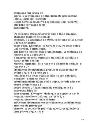 expressão (ou figura de
dicção) é a expressão de algo diferente pela mesma
forma. Exemplo: "cortante"
usado como substantivo por analogia com "amante",
que pode ser usado como
substantivo.
Os sofismas extralinguísticos são: a falsa equação,
chamada também sofisma do
acidente, é a adscrição do atributo de uma coisa a cada
um dos acidentes
desta coisa. Exemplo: "se Corisco é outra coisa e não
um homem, é outra coisa
que não ele mesmo, pois é um homem". A confusão do
relativo com o absoluto é
o emprego de uma expressão em sentido absoluto a
partir de um sentido
relativo. Exemplo: "se o não ser é objecto de opinião, o
não ser é". A
ignorância do argumento produz-se quando não se
define o que «é a prova ou a
refutação e se deixa escapar algo na sua definição.
Exemplo: "a mesma coisa é
simultaneamente dupla e não dupla, porque dois é o
dobro de um e não é o
dobro de três". A ignorância do consequente é a
conversão falsa do
consequente. Exemplo: "dado que se supõe se a é, b
necessariamente é", afirma- se "se b é, a
necessariamente é". Este sofisma
surge com frequência em consequência de inferências
erróneas da percepção
sensível. A petição de princípio que surge quando se
quer provar o que não é
836
 
