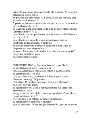 evidente por si mesmo mediante ele próprio. Aristóteles
considera cinco casos
de petição de princípio: 1. A postulação do mesmo que
se quer demonstrar; 2.
A postulação universalmente do que se deve demonstrar
particularmente; 3. A
postulação particularmente do que se quer demonstrar
universalmente; 4. A
postulação de um problema depois de o ter dividido em
partes, e 5. A
postulação de uma de duas proposições que se
implicam mutuamente. A reunião
de várias questões numa só equivale a dar uma só
resposta ao que exige mais
de uma. Exemplo: "são todas as coisas boas ou más?",
pergunta sofística, pois
há coisas boas e más.
SUBJECTIVISMO -- Em relação com o vocábulo
subjectivismo podem usar-se em
filosofia adjectivos como subjectivo e nomes como
subjectividade... No que
toca a subjectivo, remetemos o leitor para o que
dizemos no artigo Objecto e
Objectivo. Recordaremos aqui duas significações
básicas: Por um lado,
subjectivismo foi usado especialmente na literatura
escolástica, para
designar o ser do sujeito numa proposição. O ser de s
na proposição "se s é
p". Quando s se referiu a uma substância,
subjectivismo significou o mesmo
que substância. O ser subjectivismo foi, portanto, o ser
837
 