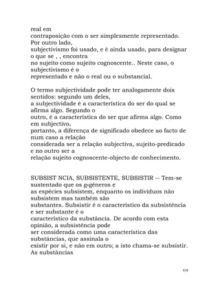 real em
contraposição com o ser simplesmente representado.
Por outro lado,
subjectivismo foi usado, e é ainda usado, para designar
o que se , , encontra
no sujeito como sujeito cognoscente.. Neste caso, o
subjectivismo é o
representado e não o real ou o substancial.
O termo subjectividade pode ter analogamente dois
sentidos: segundo um deles,
a subjectividade é a característica do ser do qual se
afirma algo. Segundo o
outro, é a característica do ser que afirma algo. Como
em subjectivo,
portanto, a diferença de significado obedece ao facto de
num caso a relação
considerada ser a relação subjectiva, sujeito-predicado
e no outro ser a
relação sujeito cognoscente-objecto de conhecimento.
SUBSIST NCIA, SUBSISTENTE, SUBSISTIR -- Tem-se
sustentado que os g«géneros e
as espécies subsistem, enquanto os indivíduos não
subsistem mas também são
substantes. Subsistir é o característico da subsistência
e ser substante é o
característico da substância. De acordo com esta
opinião, a subsistência pode
ser considerada como uma característica das
substâncias, que assinala o
existir por si, e não em outro; a isto chama-se subsistir.
As substâncias
838
 