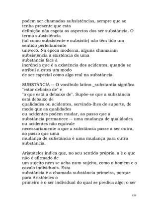 podem ser chamadas subsistências, sempre que se
tenha presente que esta
definição não esgota os aspectos dos ser substância. O
termo subsistência
(tal como subsistente e subsistir) não têm tido um
sentido perfeitamente
unívoco. Na época moderna, alguns chamaram
subsistência à existência de uma
substância face à
inerência que é a existência dos acidentes, quando se
atribui a estes um modo
de ser especial como algo real na substância.
SUBSTÂNCIA -- O vocábulo latino _substantia significa
"estar debaixo de" e
"o que está a debaixo de". Supõe-se que a substância
está debaixo de
qualidades ou acidentes, servindo-lhes de suporte, de
modo que as qualidades
ou acidentes podem mudar, ao passo que a
substância permanece -- uma mudança de qualidades
ou acidentes não equivale
necessariamente a que a substância passe a ser outra,
ao passo que uma
mudança de substância é uma mudança para outra
substância.
Aristóteles indica que, no seu sentido próprio, a é o que
não é afirmado de
um sujeito nem se acha num sujeito, como o homem e o
cavalo individuais. Esta
substância é a chamada substância primeira, porque
para Aristóteles o
primeiro é o ser individual do qual se predica algo; o ser
839
 