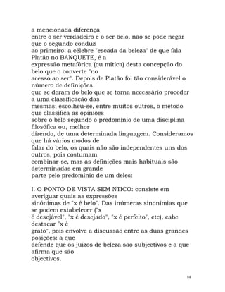 a mencionada diferença
entre o ser verdadeiro e o ser belo, não se pode negar
que o segundo conduz
ao primeiro: a célebre "escada da beleza" de que fala
Platão no BANQUETE, é a
expressão metafórica (ou mítica) desta concepção do
belo que o converte "no
acesso ao ser". Depois de Platão foi tão considerável o
número de definições
que se deram do belo que se torna necessário proceder
a uma classificação das
mesmas; escolheu-se, entre muitos outros, o método
que classifica as opiniões
sobre o belo segundo o predomínio de uma disciplina
filosófica ou, melhor
dizendo, de uma determinada linguagem. Consideramos
que há vários modos de
falar do belo, os quais não são independentes uns dos
outros, pois costumam
combinar-se, mas as definições mais habituais são
determinadas em grande
parte pelo predomínio de um deles:
I. O PONTO DE VISTA SEM NTICO: consiste em
averiguar quais as expressões
sinónimas de "x é belo". Das inúmeras sinonímias que
se podem estabelecer ("x
é desejável", "x é desejado", "x é perfeito", etc), cabe
destacar "x é
grato", pois envolve a discussão entre as duas grandes
posições: a que
defende que os juízos de beleza são subjectivos e a que
afirma que são
objectivos.
84
 