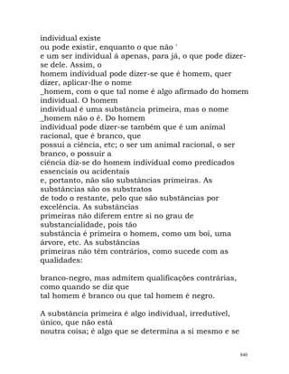 individual existe
ou pode existir, enquanto o que não '
e um ser individual á apenas, para já, o que pode dizer-
se dele. Assim, o
homem individual pode dizer-se que é homem, quer
dizer, aplicar-lhe o nome
_homem, com o que tal nome é algo afirmado do homem
individual. O homem
individual é uma substância primeira, mas o nome
_homem não o é. Do homem
individual pode dizer-se também que é um animal
racional, que é branco, que
possui a ciência, etc; o ser um animal racional, o ser
branco, o possuir a
ciência diz-se do homem individual como predicados
essenciais ou acidentais
e, portanto, não são substâncias primeiras. As
substâncias são os substratos
de todo o restante, pelo que são substâncias por
excelência. As substâncias
primeiras não diferem entre si no grau de
substancialidade, pois tão
substância é primeira o homem, como um boi, uma
árvore, etc. As substâncias
primeiras não têm contrários, como sucede com as
qualidades:
branco-negro, mas admitem qualificações contrárias,
como quando se diz que
tal homem é branco ou que tal homem é negro.
A substância primeira é algo individual, irredutível,
único, que não está
noutra coisa; é algo que se determina a si mesmo e se
840
 