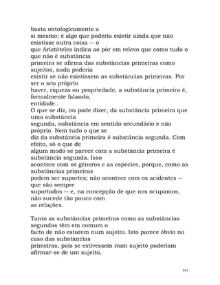 basta ontologicamente a
si mesmo; é algo que poderia existir ainda que não
existisse outra coisa -- o
que Aristóteles indica ao pôr em relevo que como tudo o
que não é substância
primeira se afirma das substâncias primeiras como
sujeitos, nada poderia
existir se não existissem as substâncias primeiras. Por
ser o seu próprio
haver, riqueza ou propriedade, a substância primeira é,
formalmente falando,
entidade..
O que se diz, ou pode dizer, da substância primeira que
uma substância
segunda, substância em sentido secundário e não
próprio. Nem tudo o que se
diz da substância primeira é substância segunda. Com
efeito, só o que de
algum modo se parece com a substância primeira é
substância segunda. Isso
acontece com os géneros e as espécies, porque, como as
substâncias primeiras
podem ser suportes; não acontece com os acidentes --
que são sempre
suportados -- e, na concepção de que nos ocupamos,
não sucede tão pouco com
as relações.
Tanto as substâncias primeiras como as substâncias
segundas têm em comum o
facto de não estarem num sujeito. Isto parece óbvio no
caso das substâncias
primeiras, pois se estivessem num sujeito poderiam
afirmar-se de um sujeito,
841
 