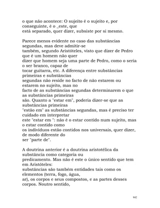 o que não acontece: O sujeito é o sujeito e, por
conseguinte, é o _este, que
está separado, quer dizer, subsiste por si mesmo.
Parece menos evidente no caso das substâncias
segundas, mas deve admitir-se
também, segundo Aristóteles, visto que dizer de Pedro
que é um homem não quer
dizer que homem seja uma parte de Pedro, como o seria
o ser branco, capaz de
tocar guitarra, etc. A diferença entre substâncias
primeiras e substâncias
segundas não reside no facto de não estarem ou
estarem no sujeito, mas no
facto de as substâncias segundas determinarem o que
as substâncias primeiras
são. Quanto a "estar em", poderia dizer-se que as
substâncias primeiras
"estão em" as substâncias segundas, mas é preciso ter
cuidado em interpretar
este "estar em ": não é o estar contido num sujeito, mas
o estar contido como
os indivíduos estão contidos nos universais, quer dizer,
de modo diferente do
ser "parte de".
A doutrina anterior é a doutrina aristotélica da
substância como categoria ou
predicamento. Mas não é este o único sentido que tem
em Aristóteles:
substâncias são também entidades tais como os
elementos (terra, fogo, água,
ar), os corpos e seus compostos, e as partes desses
corpos. Noutro sentido,
842
 