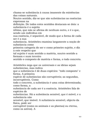 chama-se substância à causa imanente da existências
das coisas naturais.
Noutro sentido, diz-se que são substâncias as essências
expressas na
definição. De todos estes sentidos destacam-se dois: a
substância é o sujeito
último, que não se afirma de nenhum outro, e é o que,
sendo um indivíduo em
sua essência, é separável, de modo que a forma de cada
ser é a sua
substância. Aristóteles examina largamente a noção de
substância como
primeira categoria do ser e como primeiro sujeito, e diz
a este respeito que
tal sujeito é num sentido a matéria, noutro sentido a
formam e num terceiro
sentido o composto de matéria e forma, o todo concreto.
Aristóteles nega que os universais e as ideias sejam
substâncias, mas indica
que a substância é de duas espécies: "todo composto" e
forma. A primeira
espécie de substâncias são corruptíveis; as segundas,
incorruptíveis. Como
todo o concreto, a substância é uma coisa determinada;
como forma, a
substância de cada ser é a essência. Aristóteles fala de
espécies de
substâncias. Há a substância sensível, que é móvel, e a
substância não
sensível, que imóvel. A substância sensível, objecto da
física, pode ser
corruptível (como os animais e as plantas) ou eterna,
como os astros). A
843
 