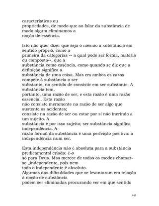 características ou
propriedades, de modo que ao falar da substância de
modo algum eliminamos a
noção de essência.
Isto não quer dizer que seja o mesmo a substância em
sentido próprio, como a
primeira da categorias -- a qual pode ser forma, matéria
ou composto--, que a
substância como essência, como quando se diz que a
definição significa a
substância de uma coisa. Mas em ambos os casos
compete à substância o ser
substante, no sentido de consistir em ser substante. A
substância tem,
portanto, uma razão de ser, e esta razão é uma razão
essencial. Esta razão
não consiste meramente na razão de ser algo que
sustente os acidentes;
consiste na razão de ser ou estar por si não inerindo a
um sujeito. A
substância é por isso sujeito; ser substância significa
independência. A
razão formal da substância é uma perfeição positiva: a
independência num ser.
Esta independência não é absoluta para a substância
predicamental criada; é-o
só para Deus. Mas merece de todos os modos chamar-
se _independente, pois nem
todo o independente é absoluto.
Algumas das dificuldades que se levantaram em relação
à noção de substância
podem ser eliminadas procurando ver em que sentido
845
 