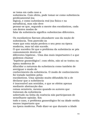 se toma em cada caso a
substância. Com efeito, pode tomar-se como substância
predicamental (na
lógica), e como substância real (na física e na
metafísica), mas não deve
pensar-se que, segundo a mente dos escolásticos, cada
um destes modos de
falar da substância significa substâncias diferentes.
Os escolásticos fizeram abundante uso da noção de
substância. Tem parecido às
vezes que esta noção perdera o seu peso na época
moderna, mas tal não sucede.
O que sucedeu foi que o problema da substância se pôs
comummente dentro de
diferentes hipótese.. Uma das mais importantes é a que
podemos chamar
"hipótese gnoseológica"; com efeito, não só se tratou na
época moderna de
dilucidar a natureza da substância como também de
averiguar o modo de
conhecimento da substância. O modo de conhecimento
foi tratado também pelos
escolásticos. Uma opinião muito difundida foi a de
declarar que a substância
é inacessível aos sentidos, e que se obtêm apenas
mediante abstracção das
coisas sensíveis, mesmo quando os autores que
tratavam da substância
sobretudo na linha da essência não participavam de
semelhante opinião. Em
todo o caso, o problema gnoseológico foi na idade média
menos importante que
na época moderna. Pode dizer-se que durante a idade
846
 