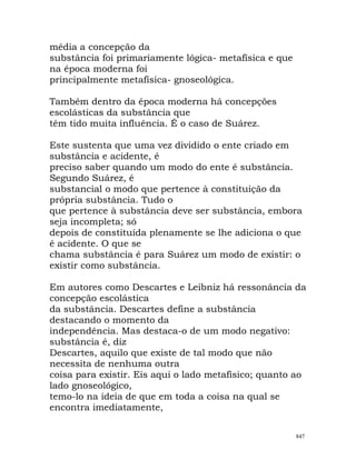 média a concepção da
substância foi primariamente lógica- metafísica e que
na época moderna foi
principalmente metafísica- gnoseológica.
Também dentro da época moderna há concepções
escolásticas da substância que
têm tido muita influência. É o caso de Suárez.
Este sustenta que uma vez dividido o ente criado em
substância e acidente, é
preciso saber quando um modo do ente é substância.
Segundo Suárez, é
substancial o modo que pertence à constituição da
própria substância. Tudo o
que pertence à substância deve ser substância, embora
seja incompleta; só
depois de constituída plenamente se lhe adiciona o que
é acidente. O que se
chama substância é para Suárez um modo de existir: o
existir como substância.
Em autores como Descartes e Leibniz há ressonância da
concepção escolástica
da substância. Descartes define a substância
destacando o momento da
independência. Mas destaca-o de um modo negativo:
substância é, diz
Descartes, aquilo que existe de tal modo que não
necessita de nenhuma o