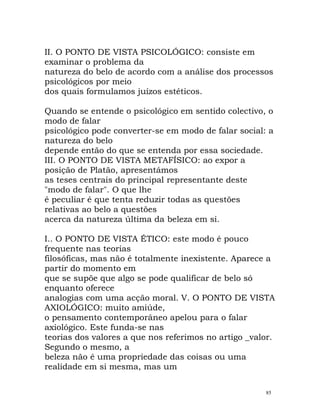 II. O PONTO DE VISTA PSICOLÓGICO: consiste em
examinar o problema da
natureza do belo de acordo com a análise dos processos
psicológicos por meio
dos quais formulamos juízos estéticos.
Quando se entende o psicológico em sentido colectivo, o
modo de falar
psicológico pode converter-se em modo de falar social: a
natureza do belo
depende então do que se entenda por essa sociedade.
III. O PONTO DE VISTA METAFÍSICO: ao expor a
posição de Platão, apresentámos
as teses centrais do principal representante deste
"modo de falar". O que lhe
é peculiar é que tenta reduzir todas as questões
relativas ao belo a questões
acerca da natureza última da beleza em si.
I.. O PONTO DE VISTA ÉTICO: este modo é pouco
frequente nas teorias
filosóficas, mas não é totalmente inexistente. Aparece a
partir do momento em
que se supõe que algo se pode qualificar de belo só
enquanto oferece
analogias com uma acção moral. V. O PONTO DE VISTA
AXIOLÓGICO: muito amiúde,
o pensamento contemporâneo apelou para o falar
axiológico. Este funda-se nas
teorias dos valores a que nos referimos no artigo _valor.
Segundo o mesmo, a
beleza não é uma propriedade das coisas ou uma
realidade em si mesma, mas um
85
 
