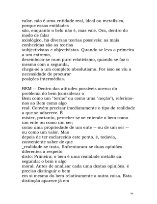 valor. não é uma entidade real, ideal ou metafísica,
porque essas entidades
são, enquanto o belo não é, mas vale. Ora, dentro do
modo de falar
axiológico, há diversas teorias possíveis; as mais
conhecidas são as teorias
subjectivistas e objectivistas. Quando se leva a primeira
a um extremo,
desemboca-se num puro relativismo, quando se faz o
mesmo com a segunda,
chega-se a um completo absolutismo. Por isso se viu a
necessidade de procurar
posições intermédias.
BEM -- Dentro das atitudes possíveis acerca do
problema do bem (considerar o
Bem como um "termo" ou como uma "noção"), referimo-
nos ao Bem como algo
real. Convém precisar imediatamente o tipo de realidade
a que se adscreve. É
mister, portanto, perceber se se entende o bem como
um ente ou como um ser;
como uma propriedade de um ente -- ou de um ser --
ou como um valor. Mas
depois de ter esclarecido este ponto, é, todavia,
conveniente saber de que
_realidade se trata. Enfrentaram-se duas opiniões
diferentes a respeito
disto: Primeira: o bem é uma realidade metafísica;
segunda: o bem é algo
moral. Antes de analisar cada uma destas opiniões, é
preciso distinguir o bem
em si mesmo do bem relativamente a outra coisa. Esta
distinção aparece já em
86
 
