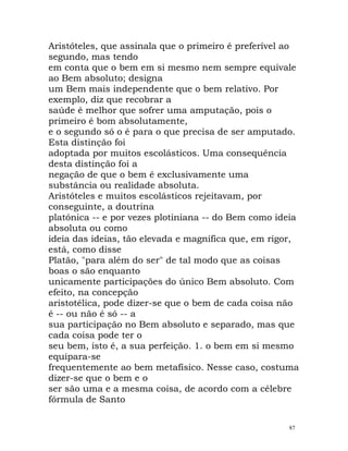 Aristóteles, que assinala que o primeiro é preferível ao
segundo, mas tendo
em conta que o bem em si mesmo nem sempre equivale
ao Bem absoluto; designa
um Bem mais independente que o bem relativo. Por
exemplo, diz que recobrar a
saúde é melhor que sofrer uma amputação, pois o
primeiro é bom absolutamente,
e o segundo só o é para o que precisa de ser amputado.
Esta distinção foi
adoptada por muitos escolásticos. Uma consequência
desta distinção foi a
negação de que o bem é exclusivamente uma
substância ou realidade absoluta.
Aristóteles e muitos escolásticos rejeitavam, por
conseguinte, a doutrina
platónica -- e por vezes plotiniana -- do Bem como ideia
absoluta ou como
ideia das ideias, tão elevada e magnífica que, em rigor,
está, como disse
Platão, "para além do ser" de tal modo que as coisas
boas o são enquanto
unicamente participações do único Bem absoluto. Com
efeito, na concepção
aristotélica, pode dizer-se que o bem de cada coisa não
é -- ou não é só -- a
sua participação no Bem absoluto e separado, mas que
cada coisa pode ter o
seu bem, isto é, a sua perfeição. 1. o bem em si mesmo
equipara-se
frequentemente ao bem metafísico. Nesse caso, costuma
dizer-se que o bem e o
ser são uma e a mesma coisa, de acordo com a célebre
fórmula de Santo
87
 