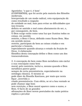 Agostinho: "o que é, é bom"
(CONFISSÕES), que foi aceite pela maioria dos filósofos
medievais.
Interpretada de um modo radical, esta equiparação dá
como resultado a negação
de entidade ao mal, mas para evitar as dificuldades que
isso levanta
definiu-se amiúde o mal como afastamento do ser, e,
por conseguinte, do bem.
O Bem surge então como uma luz que ilumina todas as
coisas. em sentido
restrito, o Bem é Deus, definido como Sumo Bem. Mas
em sentido menos
restrito, participam do bem as coisas criadas e em
particular o homem,
especialmente quando alcança o estado da fruição de
Deus. A elaboração
filosófica desta concepção define o Bem como um dos
transcendentais.
2. A concepção do bem como Bem metafísico não exclui
a sua concepção como bem
moral; pelo contrário, inclui-a, mesmo quando o Bem
metafísico parece gozar
sempre de certa preeminência, especialmente na
ontologia clássica. O mesmo se
pode dizer da filosofia Kantiana, por mais que nesta
fique _invertida a
citada preeminência. Com efeito, se só a boa vontade se
pode chamar algo bom
sem restrição, o Bem moral aparece como o sumo, o
Bem. O facto de as grandes
afirmações de Kant serem postulados da razão prática
explica a peculiar
88
 
