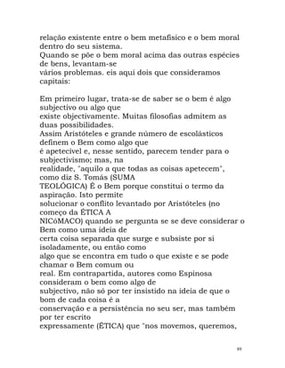 relação existente entre o bem metafísico e o bem moral
dentro do seu sistema.
Quando se põe o bem moral acima das outras espécies
de bens, levantam-se
vários problemas. eis aqui dois que consideramos
capitais:
Em primeiro lugar, trata-se de saber se o bem é algo
subjectivo ou algo que
existe objectivamente. Muitas filosofias admitem as
duas possibilidades.
Assim Aristóteles e grande número de escolásticos
definem o Bem como algo que
é apetecível e, nesse sentido, parecem tender para o
subjectivismo; mas, na
realidade, "aquilo a que todas as coisas apetecem",
como diz S. Tomás (SUMA
TEOLÓGICA) É o Bem porque constitui o termo da
aspiração. Isto permite
solucionar o conflito levantado por Aristóteles (no
começo da ÉTICA A
NICóMACO) quando se pergunta se se deve considerar o
Bem como uma ideia de
certa coisa separada que surge e subsiste por si
isoladamente, ou então como
algo que se encontra em tudo o que existe e se pode
chamar o Bem comum ou
real. Em contrapartida, autores como Espinosa
consideram o bem como algo de
subjectivo, não só por ter insistido na ideia de que o
bom de cada coisa é a
conservação e a persistência no seu ser, mas também
por ter escrito
expressamente (ÉTICA) que "nos movemos, queremos,
89
 