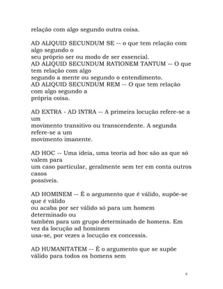 relação com algo segundo outra coisa.
AD ALIQUID SECUNDUM SE -- o que tem relação com
algo segundo o
seu próprio ser ou modo de ser essencial.
AD ALIQUID SECUNDUM RATIONEM TANTUM -- O que
tem relação com algo
segundo a mente ou segundo o entendimento.
AD ALIQUID SECUNDUM REM -- O que tem relação
com algo segundo a
própria coisa.
AD EXTRA - AD INTRA -- A primeira locução refere-se a
um
movimento transitivo ou transcendente. A segunda
refere-se a um
movimento imanente.
AD HOC -- Uma ideia, uma teoria ad hoc são as que só
valem para
um caso particular, geralmente sem ter em conta outros
casos
possíveis.
AD HOMINEM -- É o argumento que é válido, supõe-se
que é válido
ou acaba por ser válido só para um homem
determinado ou
também para um grupo determinado de homens. Em
vez da locução ad hominem
usa-se, por vezes a locução ex concessis.
AD HUMANITATEM -- É o argumento que se supõe
válido para todos os homens sem
9
 