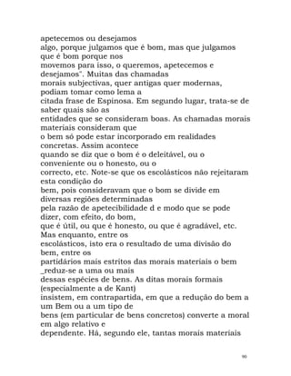 apetecemos ou desejamos
algo, porque julgamos que é bom, mas que julgamos
que é bom porque nos
movemos para isso, o queremos, apetecemos e
desejamos". Muitas das chamadas
morais subjectivas, quer antigas quer modernas,
podiam tomar como lema a
citada frase de Espinosa. Em segundo lugar, trata-se de
saber quais são as
entidades que se consideram boas. As chamadas morais
materiais consideram que
o bem só pode estar incorporado em realidades
concretas. Assim acontece
quando se diz que o bom é o deleitável, ou o
conveniente ou o honesto, ou o
correcto, etc. Note-se que os escolásticos não rejeitaram
esta condição do
bem, pois consideravam que o bom se divide em
diversas regiões determinadas
pela razão de apetecibilidade d e modo que se pode
dizer, com efeito, do bom,
que é útil, ou que é honesto, ou que é agradável, etc.
Mas enquanto, entre os
escolásticos, isto era o resultado de uma divisão do
bem, entre os
partidários mais estritos das morais materiais o bem
_reduz-se a uma ou mais
dessas espécies de bens. As ditas morais formais
(especialmente a de Kant)
insistem, em contrapartida, em que a redução do bem a
um Bem ou a um tipo de
bens (em particular de bens concretos) converte a moral
em algo relativo e
dependente. Há, segundo ele, tantas morais materiais
90
 