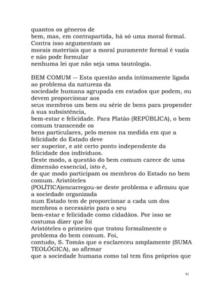 quantos os géneros de
bem, mas, em contrapartida, há só uma moral formal.
Contra isso argumentam as
morais materiais que a moral puramente formal é vazia
e não pode formular
nenhuma lei que não seja uma tautologia.
BEM COMUM -- Esta questão anda intimamente ligada
ao problema da natureza da
sociedade humana agrupada em estados que podem, ou
devem proporcionar aos
seus membros um bem ou série de bens para propender
à sua subsistência,
bem-estar e felicidade. Para Platão (REPÚBLICA), o bem
comum transcende os
bens particulares, pelo menos na medida em que a
felicidade do Estado deve
ser superior, e até certo ponto independente da
felicidade dos indivíduos.
Deste modo, a questão do bem comum carece de uma
dimensão essencial, isto é,
de que modo participam os membros do Estado no bem
comum. Aristóteles
(POLÍTICA)encarregou-se deste problema e afirmou que
a sociedade organizada
num Estado tem de proporcionar a cada um dos
membros o necessário para o seu
bem-estar e felicidade como cidadãos. Por isso se
costuma dizer que foi
Aristóteles o primeiro que tratou formalmente o
problema do bem comum. Foi,
contudo, S. Tomás que o esclareceu amplamente (SUMA
TEOLÓGICA), ao afirmar
que a sociedade humana como tal tem fins próprios que
91
 