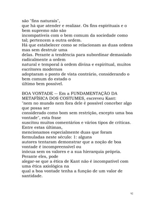 são "fins naturais",
que há que atender e realizar. Os fins espirituais e o
bem supremo não são
incompatíveis com o bem comum da sociedade como
tal; pertencem a outra ordem.
Há que estabelecer como se relacionam as duas ordens
mas sem destruir uma
delas. Perante a tendência para subordinar demasiado
radicalmente a ordem
natural e temporal à ordem divina e espiritual, muitos
escritores modernos
adoptaram o ponto de vista contrário, considerando o
bem comum do estado o
último bem possível.
BOA VONTADE -- Em a FUNDAMENTAÇÃO DA
METAFÍSICA DOS COSTUMES, escreveu Kant:
"nem no mundo nem fora dele é possível conceber algo
que possa ser
considerado como bom sem restrição, excepto uma boa
vontade", esta frase
suscitou muitos comentários e vários tipos de críticas.
Entre estas últimas,
mencionamos especialmente duas que foram
formuladas neste século: 1: alguns
autores tentaram demonstrar que a noção de boa
vontade é incompreensível ou
inócua sem os valores e a sua hierarquia própria.
Perante eles, pode
alegar-se que a ética de Kant não é incompatível com
uma ética axiológica na
qual a boa vontade tenha a função de um valor de
santidade.
92
 