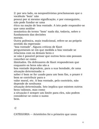 2: por seu lado, os neopositivistas proclamaram que o
vocábulo "bom" não
possui por si mesmo significação, e por conseguinte,
não pode fundar-se uma
ética na noção de boa vontade. A isto pode responder-se
que uma análise
semântica do termo "bom" nada diz, todavia, sobre o
fundamento das decisões
morais.
Outra polémica, mais tradicional, refere-se ao próprio
sentido da expressão
"boa vontade". Alguns críticos de Kant
perguntaram-se em que medida a boa vontade se
relaciona com os demais bens e
se não é possível pensar que outros bens não possam
conceber-se como
ilimitados. Os defensores de Kant responderam que
enquanto os bens não são a
boa vontade dependem, para a sua bondade, de uma
situação determinada: o
saber é bom se for usado para um bom fim, o prazer é
bom se contribuir para o
valor moral, etc. A boa vontade, pelo contrário, não
depende de nenhuma
situação determinada. Isto implica que existem outros
bens valiosos, mas como
a situação é sempre um limite para eles, não podem
considerar-se como o sumo
bem.
C
CATEGORIA -- Aristóteles foi o primeiro que usou
93
 
