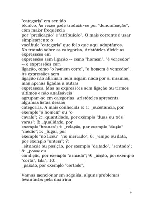 "categoria" em sentido
técnico. Às vezes pode traduzir-se por "denominação";
com maior frequência
por "predicação" e "atribuição". O mais corrente é usar
simplesmente o
vocábulo "categoria" que foi o que aqui adoptámos.
No tratado sobre as categorias, Aristóteles divide as
expressões em
expressões sem ligação -- como "homem", "é vencedor"
-- e expressões com
ligação, como "o homem corre", "o homem é vencedor".
As expressões sem
ligação não afirmam nem negam nada por si mesmas,
mas apenas ligadas a outras
expressões. Mas as expressões sem ligação ou termos
últimos e não analisáveis
agrupam-se em categorias. Aristóteles apresenta
algumas listas dessas
categorias. A mais conhecida é: 1: _substância, por
exemplo "o homem" ou "o
cavalo"; 2: _quantidade, por exemplo "duas ou três
varas"; 3: _qualidade, por
exemplo "branco"; 4: _relação, por exemplo "duplo"
"médio"; 5: _lugar, por
exemplo "no liceu", "no mercado"; 6: _tempo ou data,
por exemplo "ontem"; 7:
_situação ou posição, por exemplo "deitado", "sentado";
8: _posse ou
condição, por exemplo "armado"; 9: _acção, por exemplo
"corta", fala"; 10:
_paixão, por exemplo "cortado".
Vamos mencionar em seguida, alguns problemas
levantados pela doutrina
94
 