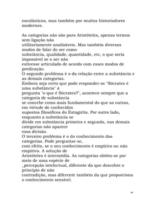 escolásticos, mas também por muitos historiadores
modernos.
As categorias não são para Aristóteles, apenas termos
sem ligação não
utilitariamente analisáveis. Mas também diversos
modos de falar do ser como
substância, qualidade, quantidade, etc, o que seria
impossível se o ser não
estivesse articulado de acordo com esses modos de
predicação.
O segundo problema é o da relação entre a substância e
as demais categorias.
Embora seja certo que pode responder-se "Sócrates é
uma substância" à
pergunta "o que é Sócrates?", acontece sempre que a
categoria de substância
se concebe como mais fundamental do que as outras,
em virtude de conhecidos
supostos filosóficos do Estagirita. Por outro lado,
enquanto a substância se
divide em substância primeira e segunda, nas demais
categorias não aparece
essa divisão.
O terceiro problema é o do conhecimento das
categorias. Pode perguntar-se,
com efeito, se o seu conhecimento é empírico ou não
empírico. A solução de
Aristóteles é intermédia. As categorias obtêm-se por
meio de uma espécie de
_percepção intelectual, diferente da que descobre o
princípio de não
contradição, mas diferente também da que proporciona
o conhecimento sensível.
96
 