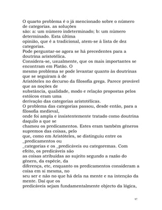 O quarto problema é o já mencionado sobre o número
de categorias. as soluções
são: a: um número indeterminado; b: um número
determinado. Esta última
opinião, que é a tradicional, atem-se à lista de dez
categorias.
Pode perguntar-se agora se há precedentes para a
doutrina aristotélica.
Considera-se, usualmente, que os mais importantes se
encontram em Platão. O
mesmo problema se pode levantar quanto às doutrinas
que se seguiram à de
Aristóteles no decurso da filosofia grega. Parece provável
que as noções de
substância, qualidade, modo e relação propostas pelos
estóicos eram uma
derivação das categorias aristotélicas.
O problema das categorias passou, desde então, para a
filosofia medieval,
onde foi ampla e insistentemente tratado como doutrina
daquilo a que se
chamou os predicamentos. Estes eram também géneros
supremos das coisas, pelo
que, como em Aristóteles, se distinguiu entre os
_predicamentos ou
_categorias e os _predicáveis ou categoremas. Com
efeito, os predicáveis são
as coisas atribuídas ao sujeito segundo a razão do
género, da espécie, da
diferença, etc, enquanto os predicamentos consideram a
coisa em si mesma, no
seu ser e não no que há dela na mente e na intenção da
mente. Daí que os
predicáveis sejam fundamentalmente objecto da lógica,
97
 