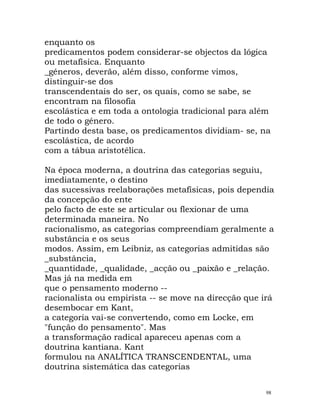 enquanto os
predicamentos podem considerar-se objectos da lógica
ou metafísica. Enquanto
_géneros, deverão, além disso, conforme vimos,
distinguir-se dos
transcendentais do ser, os quais, como se sabe, se
encontram na filosofia
escolástica e em toda a ontologia tradicional para além
de todo o género.
Partindo desta base, os predicamentos dividiam- se, na
escolástica, de acordo
com a tábua aristotélica.
Na época moderna, a doutrina das categorias seguiu,
imediatamente, o destino
das sucessivas reelaborações metafísicas, pois dependia
da concepção do ente
pelo facto de este se articular ou flexionar de uma
determinada maneira. No
racionalismo, as categorias compreendiam geralmente a
substância e os seus
modos. Assim, em Leibniz, as categorias admitidas são
_substância,
_quantidade, _qualidade, _acção ou _paixão e _relação.
Mas já na medida em
que o pensamento moderno --
racionalista ou empirista -- se move na direcção que irá
desembocar em Kant,
a categoria vai-se convertendo, como em Locke, em
"função do pensamento". Mas
a transformação radical apareceu apenas com a
doutrina kantiana. Kant
formulou na ANALÍTICA TRANSCENDENTAL, uma
doutrina sistemática das categorias
98
 