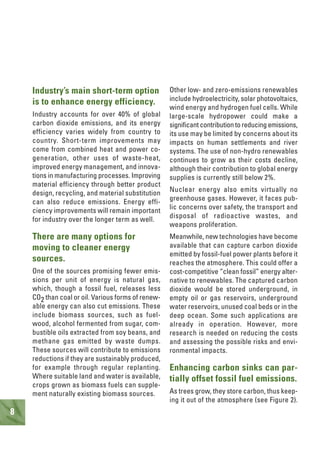 8
Industry’s main short-term option
is to enhance energy efficiency.
Industry accounts for over 40% of global
carbon dioxide emissions, and its energy
efficiency varies widely from country to
country. Short-term improvements may
come from combined heat and power co-
generation, other uses of waste-heat,
improved energy management, and innova-
tions in manufacturing processes. Improving
material efficiency through better product
design, recycling, and material substitution
can also reduce emissions. Energy effi-
ciency improvements will remain important
for industry over the longer term as well.
There are many options for
moving to cleaner energy
sources.
One of the sources promising fewer emis-
sions per unit of energy is natural gas,
which, though a fossil fuel, releases less
CO2 than coal or oil. Various forms of renew-
able energy can also cut emissions. These
include biomass sources, such as fuel-
wood, alcohol fermented from sugar, com-
bustible oils extracted from soy beans, and
methane gas emitted by waste dumps.
These sources will contribute to emissions
reductions if they are sustainably produced,
for example through regular replanting.
Where suitable land and water is available,
crops grown as biomass fuels can supple-
ment naturally existing biomass sources.
Other low- and zero-emissions renewables
include hydroelectricity, solar photovoltaics,
wind energy and hydrogen fuel cells. While
large-scale hydropower could make a
significant contribution to reducing emissions,
its use may be limited by concerns about its
impacts on human settlements and river
systems. The use of non-hydro renewables
continues to grow as their costs decline,
although their contribution to global energy
supplies is currently still below 2%.
Nuclear energy also emits virtually no
greenhouse gases. However, it faces pub-
lic concerns over safety, the transport and
disposal of radioactive wastes, and
weapons proliferation.
Meanwhile, new technologies have become
available that can capture carbon dioxide
emitted by fossil-fuel power plants before it
reaches the atmosphere. This could offer a
cost-competitive “clean fossil” energy alter-
native to renewables. The captured carbon
dioxide would be stored underground, in
empty oil or gas reservoirs, underground
water reservoirs, unused coal beds or in the
deep ocean. Some such applications are
already in operation. However, more
research is needed on reducing the costs
and assessing the possible risks and envi-
ronmental impacts.
Enhancing carbon sinks can par-
tially offset fossil fuel emissions.
As trees grow, they store carbon, thus keep-
ing it out of the atmosphere (see Figure 2).
 