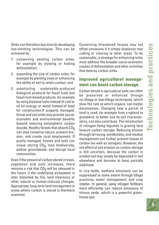 9
Technologiesandpractices
Sinks can therefore buy time for developing
low-emitting technologies. This can be
achieved by:
1. conserving existing carbon sinks,
for example by slowing or halting
deforestation;
2. expanding the size of carbon sinks, for
example by planting trees or enhancing
the ability of soil to retain carbon; and
3. substituting sustainably-produced
biological products for fossil fuels and
fossil-fuel-based products, for example
by using biomass fuels instead of coal or
oil for energy, or wood instead of steel
for construction.If properly managed,
forest and soil sinks may provide social,
economic and environmental benefits
beyond reducing atmospheric carbon
dioxide. Healthy forests that absorb CO2
can also conserve nature, prevent ero-
sion, and create rural employment. If
poorly managed, forests and soils can
cease storing CO2, lose biodiversity,
pollute groundwater and disrupt local
communities.
Even if the amount of carbon stored in trees,
vegetation and soils increases, there
remains a risk that CO2 will be released in
the future if the underlying ecosystem is
later disturbed by fire, land clearance or
other natural or human-induced changes.
Appropriate, long-term land management in
areas where carbon is stored is therefore
essential.
Conserving threatened forests may not
offset emissions if it simply displaces tree
cutting or clearing to other areas. To be
sustainable, a strategy for enhancing sinks
must address the broader socio-economic
causes of deforestation and other activities
that destroy carbon sinks.
Improved agricultural manage-
ment can boost carbon storage.
Carbon stored in agricultural soils can often
be preserved or enhanced through
no-tillage or low-tillage techniques, which
slow the rate at which organic soil matter
decomposes. Changing how a parcel of
land is used, for example from cropland to
grassland, to better suit its soil character-
istics, can also contribute. The introduction
of nitrogen-fixing legumes in grazing land
favours carbon storage. Reducing erosion
through terracing, windbreaks, and residue
management can further prevent losses of
carbon (as well as nitrogen). However, the
net effect of soil erosion on carbon storage
is still uncertain, because the carbon in
eroded soil may simply be deposited in soil
elsewhere and become at least partially
stabilized.
In rice fields, methane emissions can be
suppressed to some extent through tillage
practices, water management, and crop
rotation. In general, using nitrogen fertilizers
more efficiently can reduce emissions of
nitrous oxide, which is a powerful green-
house gas.
 