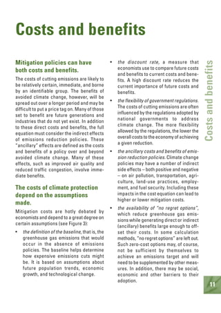 11
Costsandbenefits
Costs and benefits
Mitigation policies can have
both costs and benefits.
The costs of cutting emissions are likely to
be relatively certain, immediate, and borne
by an identifiable group. The benefits of
avoided climate change, however, will be
spread out over a longer period and may be
difficult to put a price tag on. Many of those
set to benefit are future generations and
industries that do not yet exist. In addition
to these direct costs and benefits, the full
equation must consider the indirect effects
of emissions reduction policies. These
“ancillary” effects are defined as the costs
and benefits of a policy over and beyond
avoided climate change. Many of these
effects, such as improved air quality and
reduced traffic congestion, involve imme-
diate benefits.
The costs of climate protection
depend on the assumptions
made.
Mitigation costs are hotly debated by
economists and depend to a great degree on
certain assumptions (see Figure 3):
• the definition of the baseline, that is, the
greenhouse gas emissions that would
occur in the absence of emissions
policies. The baseline helps determine
how expensive emissions cuts might
be. It is based on assumptions about
future population trends, economic
growth, and technological change.
• the discount rate, a measure that
economists use to compare future costs
and benefits to current costs and bene-
fits. A high discount rate reduces the
current importance of future costs and
benefits.
• the flexibility of government regulations.
The costs of cutting emissions are often
influenced by the regulations adopted by
national governments to address
climate change. The more flexibility
allowed by the regulations, the lower the
overall costs to the economy of achieving
a given reduction.
• the ancillary costs and benefits of emis-
sion reduction policies. Climate change
policies may have a number of indirect
side effects – both positive and negative
– on air pollution, transportation, agri-
culture, land-use practices, employ-
ment, and fuel security. Including these
impacts in the cost equation can lead to
higher or lower mitigation costs.
• the availability of “no regret options”,
which reduce greenhouse gas emis-
sions while generating direct or indirect
(ancillary) benefits large enough to off-
set their costs. In some calculation
methods, “no regret options” are left out.
Such zero-cost options may, of course,
not be sufficient by themselves to
achieve an emissions target and will
need to be supplemented by other meas-
ures. In addition, there may be social,
economic and other barriers to their
adoption.
 