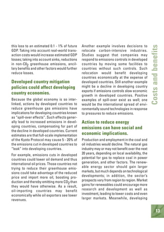 13
Costsandbenefits
this loss to an estimated 0.1 - 1% of future
GDP. Taking into account real-world trans-
action costs would increase estimated GDP
losses; taking into account sinks, reductions
in non-C02 greenhouse emissions, ancil-
lary benefits and other factors would further
reduce losses.
Developed country mitigation
policies could affect developing
country economies.
Because the global economy is so inter-
linked, actions by developed countries to
reduce greenhouse gas emissions have
implications for developing countries known
as “spill-over effects”. Such effects gener-
ally lead to increased emissions in devel-
oping countries, compensating for part of
the decline in developed countries. Current
estimates are that full-scale implementation
of the Kyoto Protocol may cause 5 - 20% of
the emissions cut in developed countries to
“leak” into developing countries.
For example, emissions cuts in developed
countries could lower oil demand and thus
international oil prices. Those countries not
trying to reduce their greenhouse emis-
sions could take advantage of the reduced
price and import more oil, boosting pro-
duction and thereby emitting more CO2 than
they would have otherwise. As a result,
oil-importing countries may benefit
economically while oil exporters see lower
revenues.
Another example involves decisions to
relocate carbon-intensive industries.
Studies suggest that companies may
respond to emissions controls in developed
countries by moving some facilities to
countries without such controls. Such
relocation would benefit developing
countries economically at the expense of
developed countries. Still another example
might be a decline in developing country
exports if emissions controls slow economic
growth in developed countries. Positive
examples of spill-over exist as well; one
would be the international spread of envi-
ronmentally sound technologies in response
to pressures to reduce emissions.
Action to reduce energy
emissions can have social and
economic implications.
Production and employment in the coal and
oil industries would decline. The natural gas
industry may or may not benefit over the next
20 years, depending on local availability, the
potential for gas to replace coal in power
generation, and other factors. The renew-
able energy sector should gain larger
markets, but much depends on technological
developments; in addition, the sector’s
prospects vary from region to region. Market
gains for renewables could encourage more
research and development as well as
investment, leading to lower costs and even
larger markets. Meanwhile, developing
 