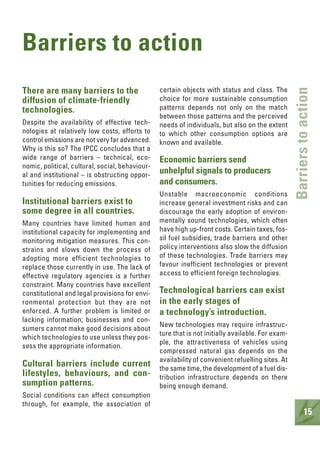 15
Barriers to action
There are many barriers to the
diffusion of climate-friendly
technologies.
Despite the availability of effective tech-
nologies at relatively low costs, efforts to
control emissions are not very far advanced.
Why is this so? The IPCC concludes that a
wide range of barriers – technical, eco-
nomic, political, cultural, social, behaviour-
al and institutional – is obstructing oppor-
tunities for reducing emissions.
Institutional barriers exist to
some degree in all countries.
Many countries have limited human and
institutional capacity for implementing and
monitoring mitigation measures. This con-
strains and slows down the process of
adopting more efficient technologies to
replace those currently in use. The lack of
effective regulatory agencies is a further
constraint. Many countries have excellent
constitutional and legal provisions for envi-
ronmental protection but they are not
enforced. A further problem is limited or
lacking information; businesses and con-
sumers cannot make good decisions about
which technologies to use unless they pos-
sess the appropriate information.
Cultural barriers include current
lifestyles, behaviours, and con-
sumption patterns.
Social conditions can affect consumption
through, for example, the association of
certain objects with status and class. The
choice for more sustainable consumption
patterns depends not only on the match
between those patterns and the perceived
needs of individuals, but also on the extent
to which other consumption options are
known and available.
Economic barriers send
unhelpful signals to producers
and consumers.
Unstable macroeconomic conditions
increase general investment risks and can
discourage the early adoption of environ-
mentally sound technologies, which often
have high up-front costs. Certain taxes, fos-
sil fuel subsidies, trade barriers and other
policy interventions also slow the diffusion
of these technologies. Trade barriers may
favour inefficient technologies or prevent
access to efficient foreign technologies.
Technological barriers can exist
in the early stages of
a technology’s introduction.
New technologies may require infrastruc-
ture that is not initially available. For exam-
ple, the attractiveness of vehicles using
compressed natural gas depends on the
availability of convenient refuelling sites. At
the same time, the development of a fuel dis-
tribution infrastructure depends on there
being enough demand.
Barrierstoaction
 