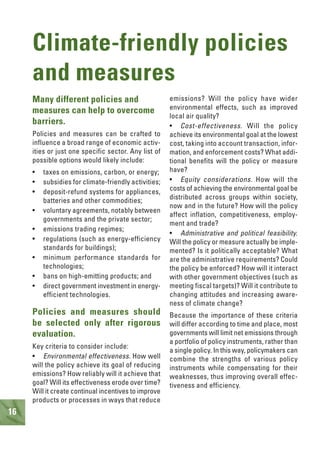 16
Climate-friendly policies
and measures
Many different policies and
measures can help to overcome
barriers.
Policies and measures can be crafted to
influence a broad range of economic activ-
ities or just one specific sector. Any list of
possible options would likely include:
• taxes on emissions, carbon, or energy;
• subsidies for climate-friendly activities;
• deposit-refund systems for appliances,
batteries and other commodities;
• voluntary agreements, notably between
governments and the private sector;
• emissions trading regimes;
• regulations (such as energy-efficiency
standards for buildings);
• minimum performance standards for
technologies;
• bans on high-emitting products; and
• direct government investment in energy-
efficient technologies.
Policies and measures should
be selected only after rigorous
evaluation.
Key criteria to consider include:
• Environmental effectiveness. How well
will the policy achieve its goal of reducing
emissions? How reliably will it achieve that
goal? Will its effectiveness erode over time?
Will it create continual incentives to improve
products or processes in ways that reduce
emissions? Will the policy have wider
environmental effects, such as improved
local air quality?
• Cost-effectiveness. Will the policy
achieve its environmental goal at the lowest
cost, taking into account transaction, infor-
mation, and enforcement costs? What addi-
tional benefits will the policy or measure
have?
• Equity considerations. How will the
costs of achieving the environmental goal be
distributed across groups within society,
now and in the future? How will the policy
affect inflation, competitiveness, employ-
ment and trade?
• Administrative and political feasibility.
Will the policy or measure actually be imple-
mented? Is it politically acceptable? What
are the administrative requirements? Could
the policy be enforced? How will it interact
with other government objectives (such as
meeting fiscal targets)? Will it contribute to
changing attitudes and increasing aware-
ness of climate change?
Because the importance of these criteria
will differ according to time and place, most
governments will limit net emissions through
a portfolio of policy instruments, rather than
a single policy. In this way, policymakers can
combine the strengths of various policy
instruments while compensating for their
weaknesses, thus improving overall effec-
tiveness and efficiency.
 