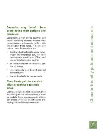 17
Climate-friendlypoliciesandmeasures
Countries may benefit from
coordinating their policies and
measures.
Coordinating action among countries and
sectors could help address concerns about
competitiveness and potential conflicts with
international trade rules. It could also
reduce costs. Some options are:
• the Kyoto Protocol mechanisms, name-
ly joint implementation (JI), the clean
development mechanism (CDM) and
international emissions trading;
• an international tax on emissions, car-
bon, or energy;
• internationally coordinated product
standards; and
• international voluntary agreements.
Non-climate policies can also
affect greenhouse gas emis-
sions.
Examples include trade liberalization, price
and subsidy reforms and the opening of ener-
gy markets. Such macroeconomic policies
can create favourable conditions for pro-
moting climate-friendly investments.
 
