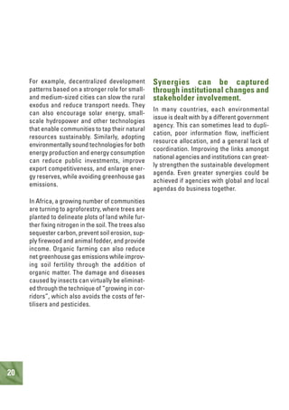 20
For example, decentralized development
patterns based on a stronger role for small-
and medium-sized cities can slow the rural
exodus and reduce transport needs. They
can also encourage solar energy, small-
scale hydropower and other technologies
that enable communities to tap their natural
resources sustainably. Similarly, adopting
environmentally sound technologies for both
energy production and energy consumption
can reduce public investments, improve
export competitiveness, and enlarge ener-
gy reserves, while avoiding greenhouse gas
emissions.
In Africa, a growing number of communities
are turning to agroforestry, where trees are
planted to delineate plots of land while fur-
ther fixing nitrogen in the soil. The trees also
sequester carbon, prevent soil erosion, sup-
ply firewood and animal fodder, and provide
income. Organic farming can also reduce
net greenhouse gas emissions while improv-
ing soil fertility through the addition of
organic matter. The damage and diseases
caused by insects can virtually be eliminat-
ed through the technique of “growing in cor-
ridors”, which also avoids the costs of fer-
tilisers and pesticides.
Synergies can be captured
through institutional changes and
stakeholder involvement.
In many countries, each environmental
issue is dealt with by a different government
agency. This can sometimes lead to dupli-
cation, poor information flow, inefficient
resource allocation, and a general lack of
coordination. Improving the links amongst
national agencies and institutions can great-
ly strengthen the sustainable development
agenda. Even greater synergies could be
achieved if agencies with global and local
agendas do business together.
 