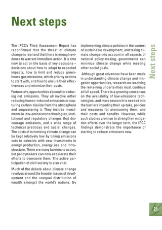 21
Nextsteps
Next steps
The IPCC’s Third Assessment Report has
reconfirmed that the threat of climate
change is real and that there is enough evi-
dence to warrant immediate action. It is time
now to act on the basis of key decisions –
decisions about how to adapt to expected
impacts, how to limit and reduce green-
house gas emissions, which priority actions
to start with, and how to ensure their effec-
tiveness and minimize their costs.
Fortunately, opportunities abound for reduc-
ing net emissions. They all involve either
reducing human-induced emissions or cap-
turing carbon dioxide from the atmosphere
and sequestering it. They include invest-
ments in low-emissions technologies, insti-
tutional and regulatory changes that dis-
courage emissions, and a wide range of
technical practices and social changes.
The costs of minimizing climate change can
be kept relatively low by timing emissions
cuts to coincide with new investments in
energy production, energy use and infra-
structure. There are many barriers to action,
but policymakers can now accelerate their
efforts to overcome them. The active par-
ticipation of civil society is also vital.
Much of the debate about climate change
revolves around the broader issues of devel-
opment and the unequal distribution of
wealth amongst the world’s nations. By
implementing climate policies in the context
of sustainable development, and taking cli-
mate change into account in all aspects of
national policy-making, governments can
minimize climate change while meeting
other social goals.
Although great advances have been made
in understanding climate change and miti-
gation opportunities, research on resolving
the remaining uncertainties must continue
at full speed. There is a growing consensus
on the availability of low-emissions tech-
nologies, and more research is needed into
the barriers impeding their up-take, policies
and measures for overcoming them, and
their costs and benefits. However, while
such studies promise to strengthen mitiga-
tion efforts over the longer term, the IPCC
findings demonstrate the importance of
starting to reduce emissions now.
 