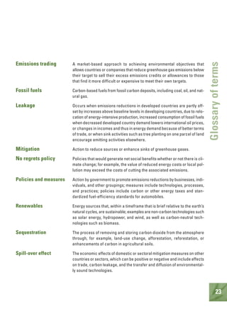 23
Glossaryofterms
Emissions trading A market-based approach to achieving environmental objectives that
allows countries or companies that reduce greenhouse gas emissions below
their target to sell their excess emissions credits or allowances to those
that find it more difficult or expensive to meet their own targets.
Fossil fuels Carbon-based fuels from fossil carbon deposits, including coal, oil, and nat-
ural gas.
Leakage Occurs when emissions reductions in developed countries are partly off-
set by increases above baseline levels in developing countries, due to relo-
cation of energy-intensive production, increased consumption of fossil fuels
when decreased developed country demand lowers international oil prices,
or changes in incomes and thus in energy demand because of better terms
of trade, or when sink activities such as tree planting on one parcel of land
encourage emitting activities elsewhere.
Mitigation Action to reduce sources or enhance sinks of greenhouse gases.
No regrets policy Policies that would generate net social benefits whether or not there is cli-
mate change; for example, the value of reduced energy costs or local pol-
lution may exceed the costs of cutting the associated emissions.
Policies and measures Action by government to promote emissions reductions by businesses, indi-
viduals, and other groupings; measures include technologies, processes,
and practices; policies include carbon or other energy taxes and stan-
dardized fuel-efficiency standards for automobiles.
Renewables Energy sources that, within a timeframe that is brief relative to the earth’s
natural cycles, are sustainable; examples are non-carbon technologies such
as solar energy, hydropower, and wind, as well as carbon-neutral tech-
nologies such as biomass.
Sequestration The process of removing and storing carbon dioxide from the atmosphere
through, for example, land-use change, afforestation, reforestation, or
enhancements of carbon in agricultural soils.
Spill-over effect The economic effects of domestic or sectoral mitigation measures on other
countries or sectors, which can be positive or negative and include effects
on trade, carbon leakage, and the transfer and diffusion of environmental-
ly sound technologies.
 